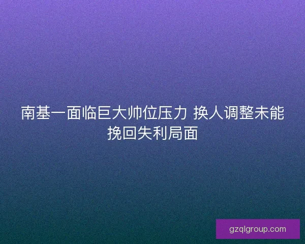南基一面临巨大帅位压力 换人调整未能挽回失利局面