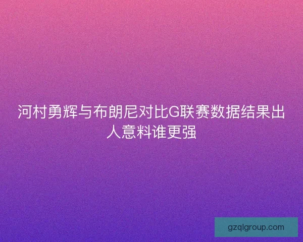 河村勇辉与布朗尼对比G联赛数据结果出人意料谁更强