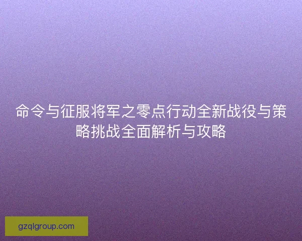 命令与征服将军之零点行动全新战役与策略挑战全面解析与攻略