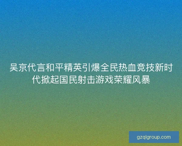 吴京代言和平精英引爆全民热血竞技新时代掀起国民射击游戏荣耀风暴