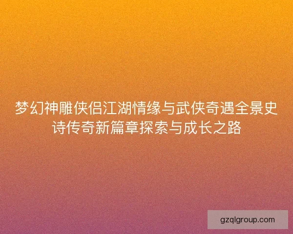 梦幻神雕侠侣江湖情缘与武侠奇遇全景史诗传奇新篇章探索与成长之路