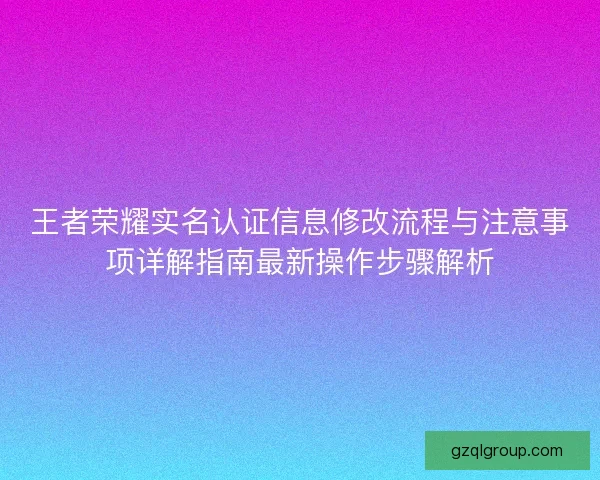 王者荣耀实名认证信息修改流程与注意事项详解指南最新操作步骤解析