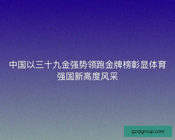 中国以三十九金强势领跑金牌榜彰显体育强国新高度风采