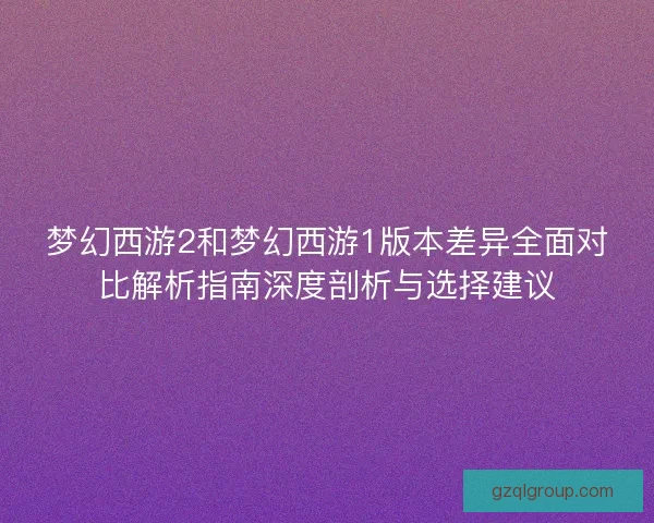 梦幻西游2和梦幻西游1版本差异全面对比解析指南深度剖析与选择建议