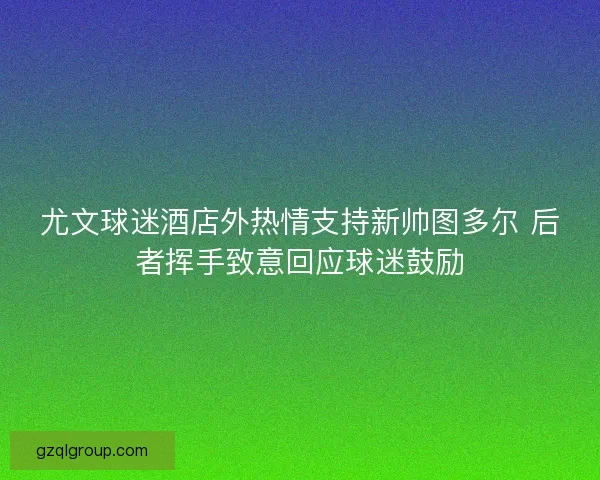 尤文球迷酒店外热情支持新帅图多尔 后者挥手致意回应球迷鼓励
