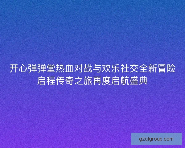 开心弹弹堂热血对战与欢乐社交全新冒险启程传奇之旅再度启航盛典