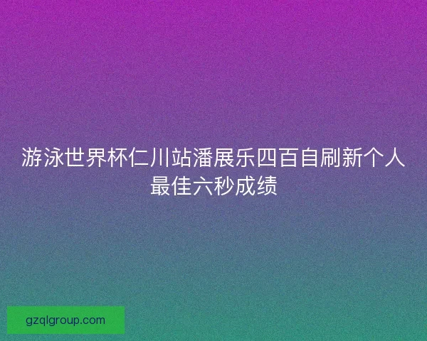 游泳世界杯仁川站潘展乐四百自刷新个人最佳六秒成绩