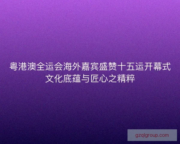 粤港澳全运会海外嘉宾盛赞十五运开幕式文化底蕴与匠心之精粹