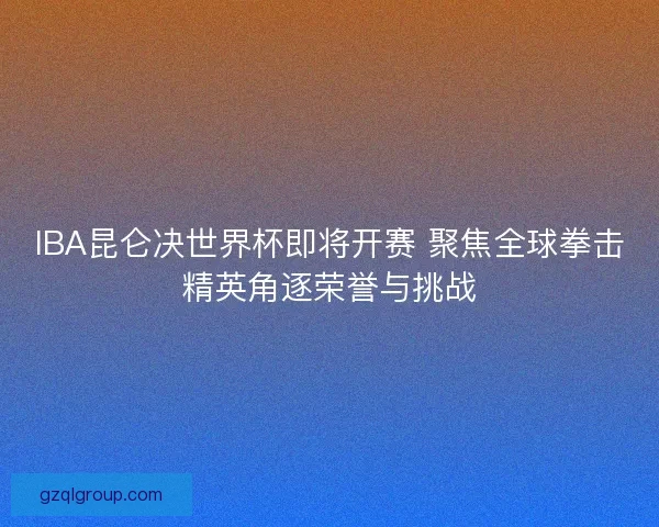 IBA昆仑决世界杯即将开赛 聚焦全球拳击精英角逐荣誉与挑战