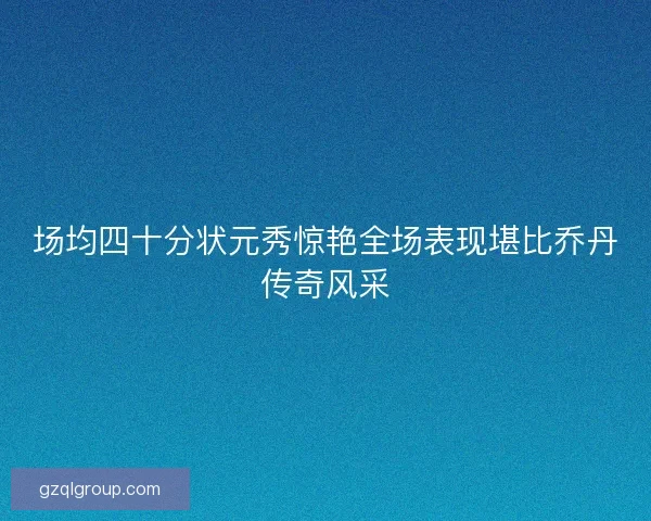 场均四十分状元秀惊艳全场表现堪比乔丹传奇风采