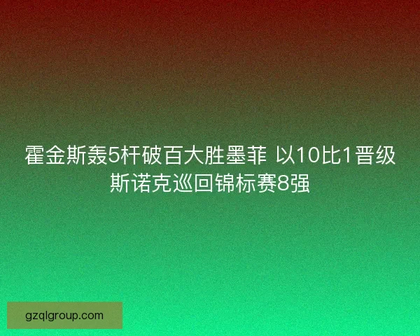 霍金斯轰5杆破百大胜墨菲 以10比1晋级斯诺克巡回锦标赛8强