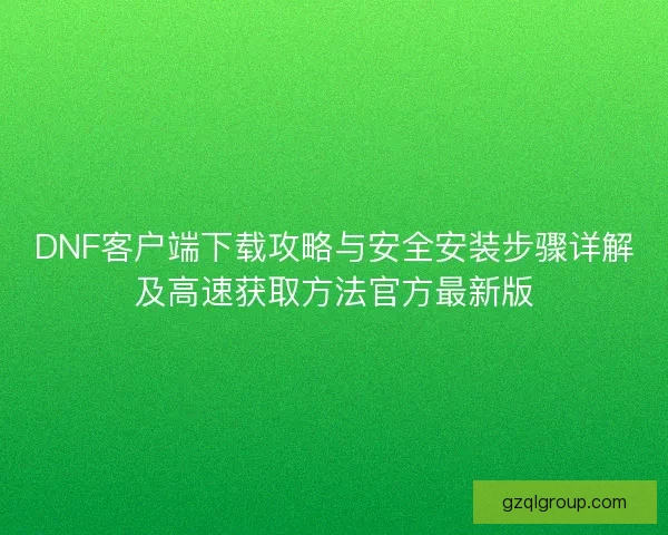 DNF客户端下载攻略与安全安装步骤详解及高速获取方法官方最新版