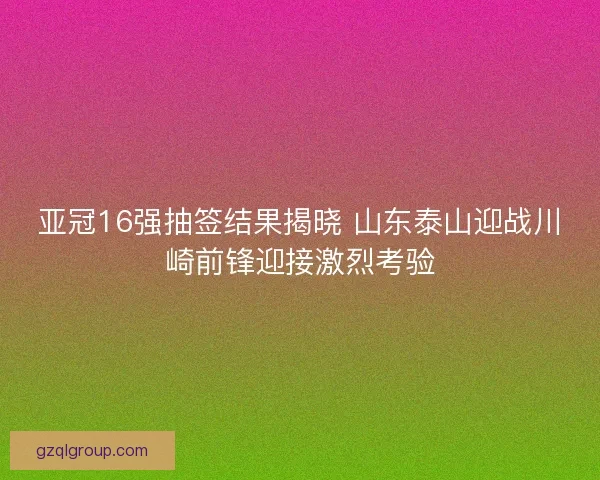 亚冠16强抽签结果揭晓 山东泰山迎战川崎前锋迎接激烈考验