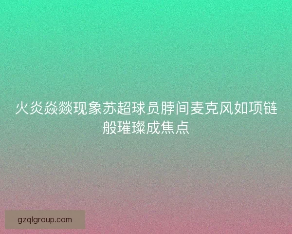 火炎焱燚现象苏超球员脖间麦克风如项链般璀璨成焦点