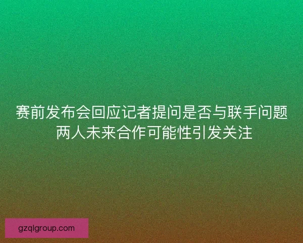 赛前发布会回应记者提问是否与联手问题 两人未来合作可能性引发关注