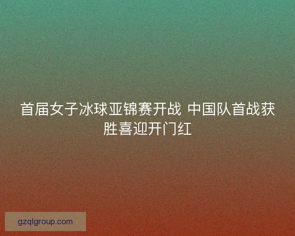 首届女子冰球亚锦赛开战 中国队首战获胜喜迎开门红