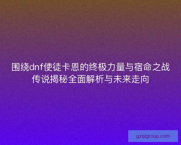 围绕dnf使徒卡恩的终极力量与宿命之战传说揭秘全面解析与未来走向