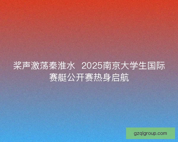 桨声激荡秦淮水  2025南京大学生国际赛艇公开赛热身启航