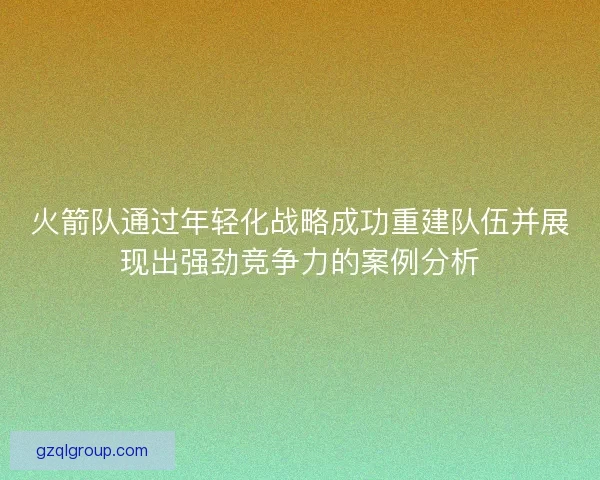 火箭队通过年轻化战略成功重建队伍并展现出强劲竞争力的案例分析