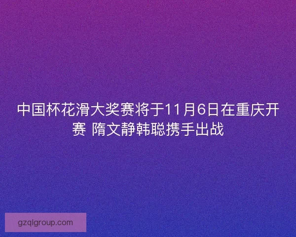 中国杯花滑大奖赛将于11月6日在重庆开赛 隋文静韩聪携手出战