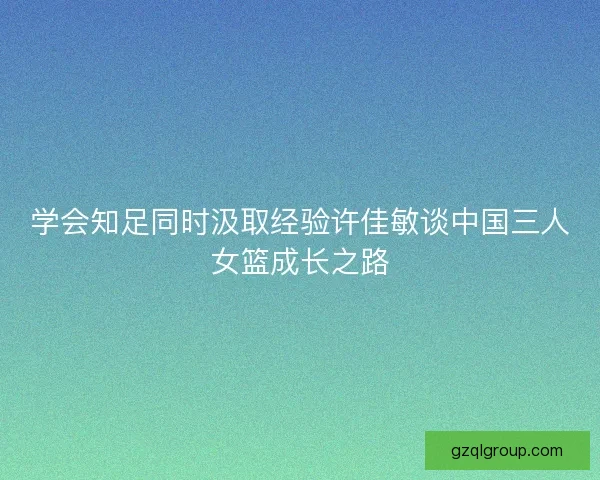 学会知足同时汲取经验许佳敏谈中国三人女篮成长之路