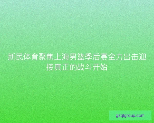 新民体育聚焦上海男篮季后赛全力出击迎接真正的战斗开始
