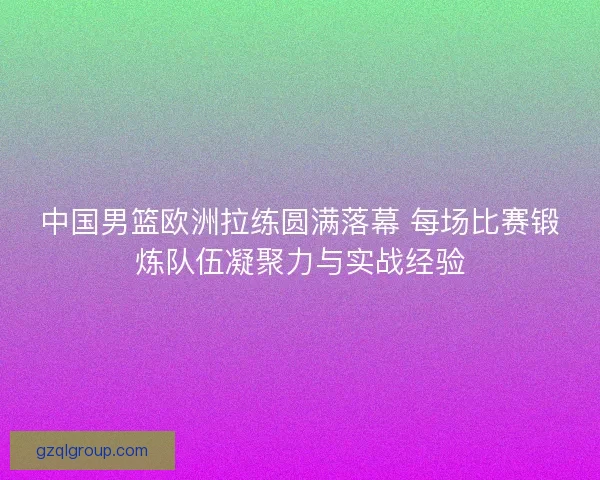 中国男篮欧洲拉练圆满落幕 每场比赛锻炼队伍凝聚力与实战经验