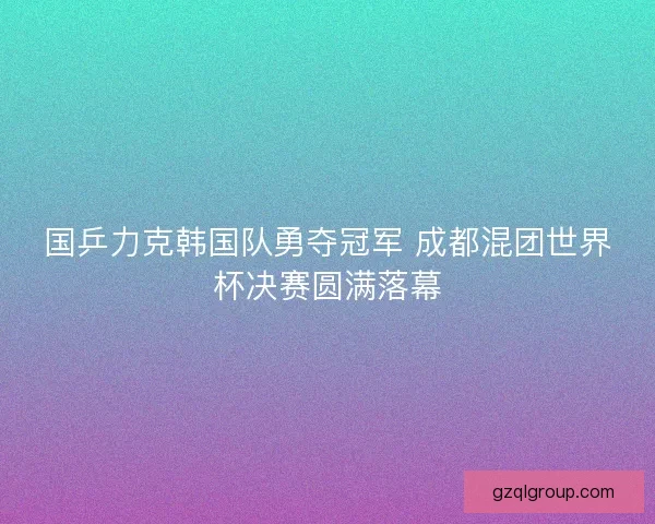 国乒力克韩国队勇夺冠军 成都混团世界杯决赛圆满落幕