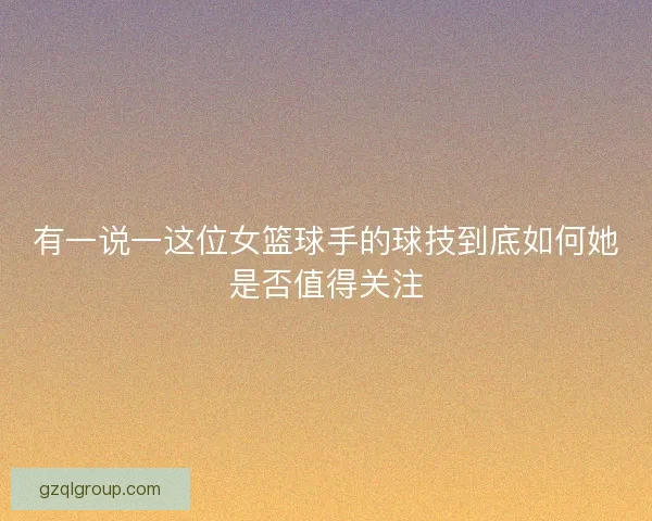 有一说一这位女篮球手的球技到底如何她是否值得关注