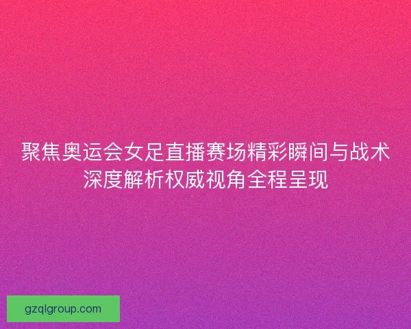 聚焦奥运会女足直播赛场精彩瞬间与战术深度解析权威视角全程呈现