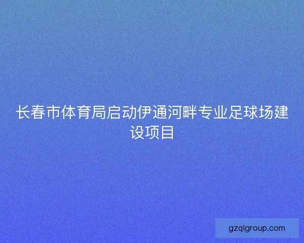 长春市体育局启动伊通河畔专业足球场建设项目