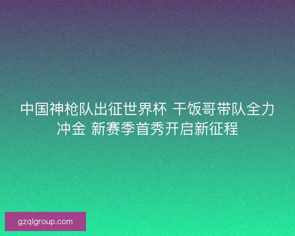 中国神枪队出征世界杯 干饭哥带队全力冲金 新赛季首秀开启新征程