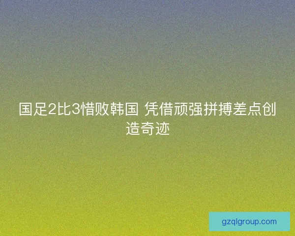 国足2比3惜败韩国 凭借顽强拼搏差点创造奇迹