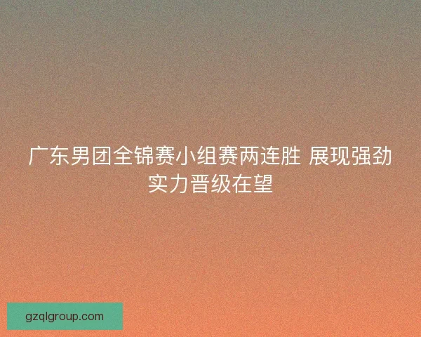 广东男团全锦赛小组赛两连胜 展现强劲实力晋级在望