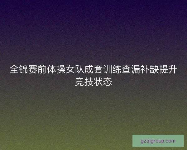 全锦赛前体操女队成套训练查漏补缺提升竞技状态