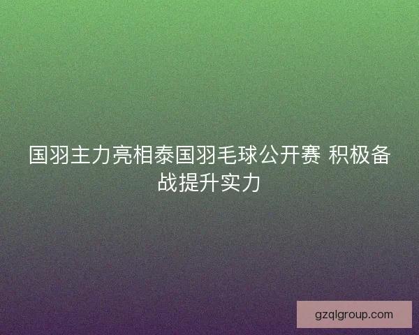 国羽主力亮相泰国羽毛球公开赛 积极备战提升实力