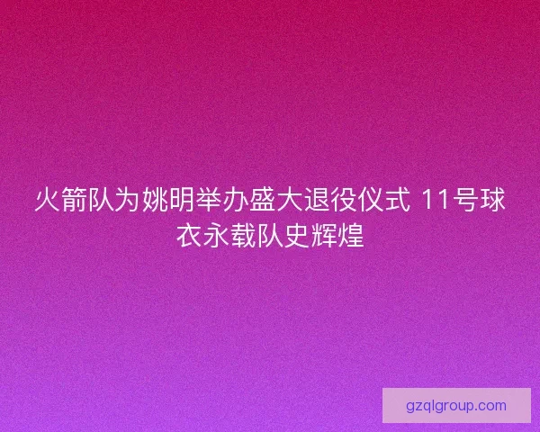 火箭队为姚明举办盛大退役仪式 11号球衣永载队史辉煌 火箭队为姚明举办盛大退役仪式 11号球衣永载队史辉煌