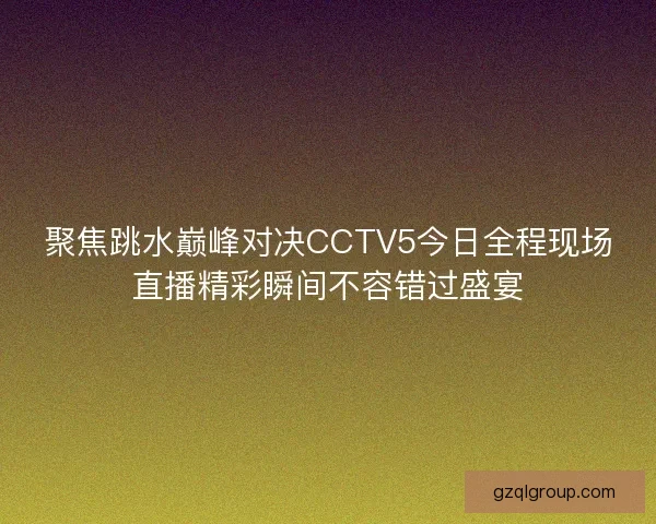 聚焦跳水巅峰对决CCTV5今日全程现场直播精彩瞬间不容错过盛宴