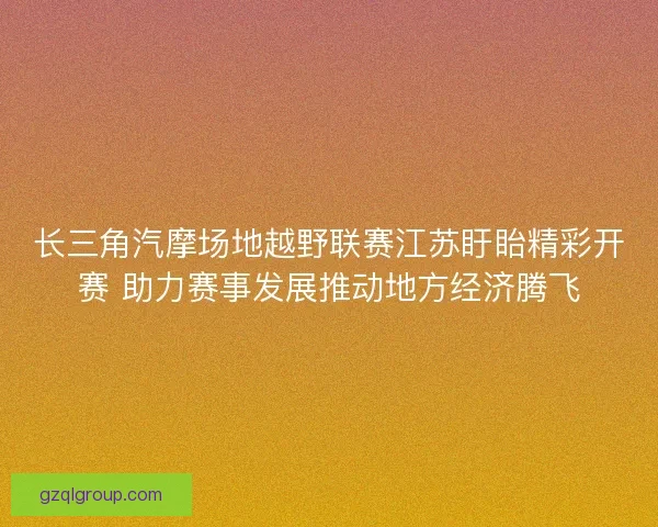 长三角汽摩场地越野联赛江苏盱眙精彩开赛 助力赛事发展推动地方经济腾飞