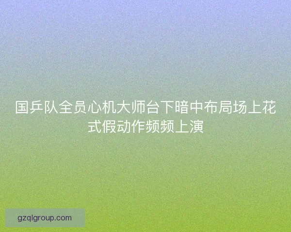 国乒队全员心机大师台下暗中布局场上花式假动作频频上演 国乒队全员心机大师台下暗中布局场上花式假动作频频上演