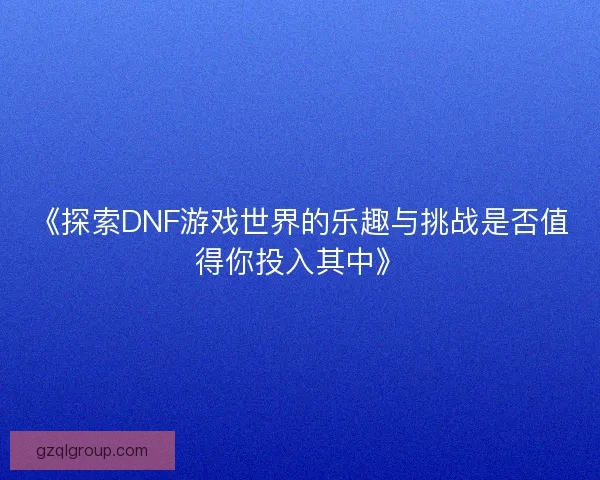 《探索DNF游戏世界的乐趣与挑战是否值得你投入其中》