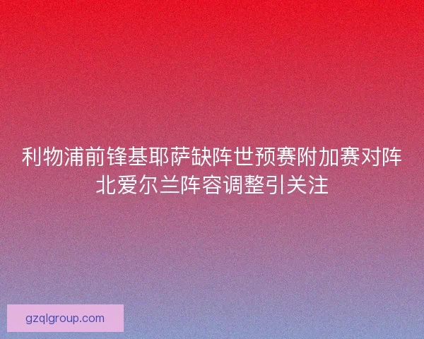利物浦前锋基耶萨缺阵世预赛附加赛对阵北爱尔兰阵容调整引关注