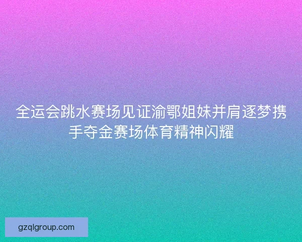 全运会跳水赛场见证渝鄂姐妹并肩逐梦携手夺金赛场体育精神闪耀