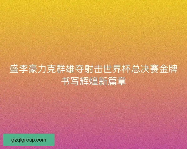 盛李豪力克群雄夺射击世界杯总决赛金牌书写辉煌新篇章